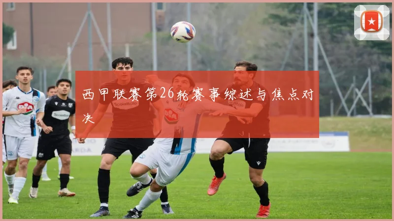 西甲联赛第26轮赛事综述与焦点对决