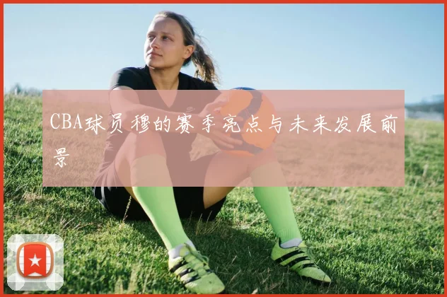 CBA球员穆的赛季亮点与未来发展前景