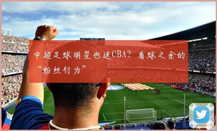 中超足球明星也迷CBA？看球之余的“粉丝行为”