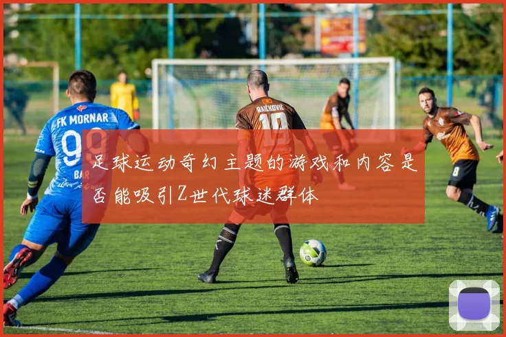 足球运动奇幻主题的游戏和内容是否能吸引Z世代球迷群体