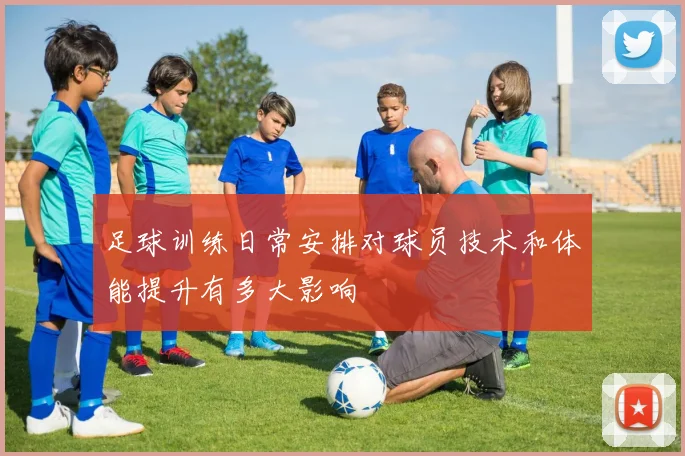 足球训练日常安排对球员技术和体能提升有多大影响