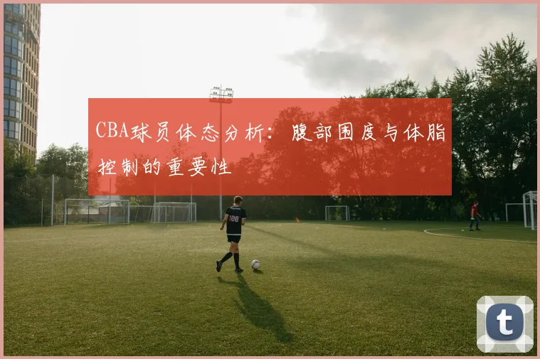 CBA球员体态分析：腹部围度与体脂控制的重要性